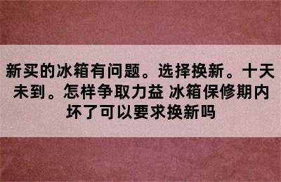 新买的冰箱有问题。选择换新。十天未到。怎样争取力益 冰箱保修期内坏了可以要求换新吗